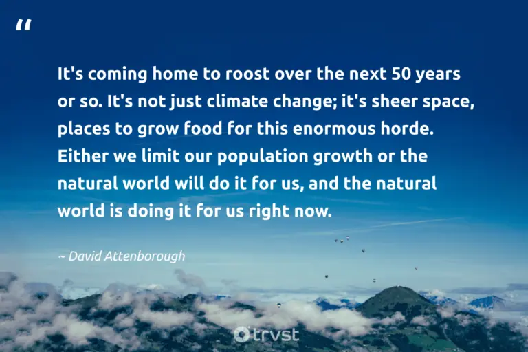 "It's coming home to roost over the next 50 years or so. It's not just climate change; it's sheer space, places to grow food for this enormous horde. Either we limit our population growth or the natural world will do it for us, and the natural world is doing it for us right now." -David Attenborough #trvst #quotes #socialimpact #ecoconscious #environment #food #earth #space #natural 