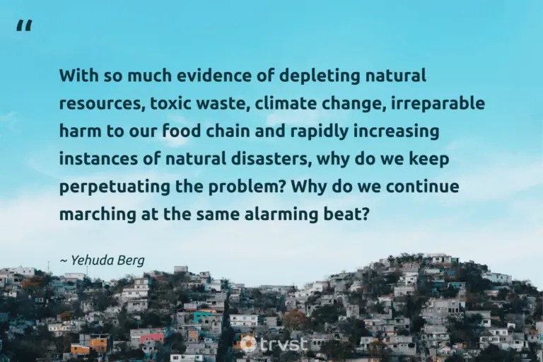 "With so much evidence of depleting natural resources, toxic waste, climate change, irreparable harm to our food chain and rapidly increasing instances of natural disasters, why do we keep perpetuating the problem? Why do we continue marching at the same alarming beat?" -Yehuda Berg #trvst #quotes #thinkgreen #bethechange #earth #food #environment #natural 