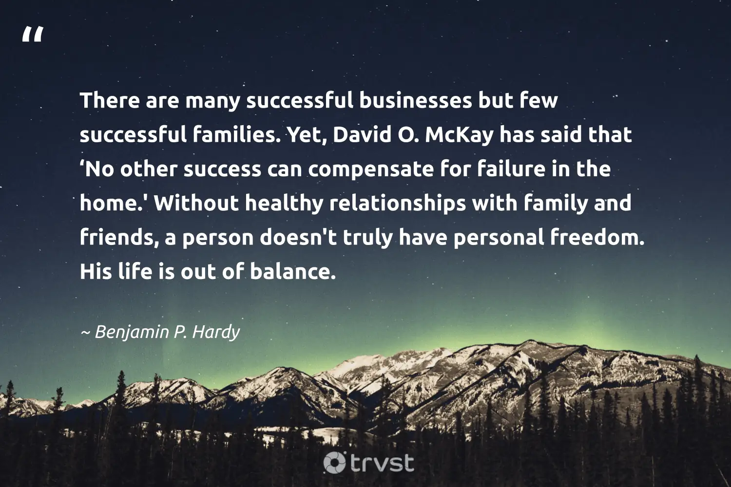 "There are many successful businesses but few successful families. Yet, David O. McKay has said that ‘No other success can compensate for failure in the home.' Without healthy relationships with family and friends, a person doesn't truly have personal freedom. His life is out of balance." -Benjamin P. Hardy #trvst #quotes #dogood #changetheworld #balance #person #friends #life #freedom 