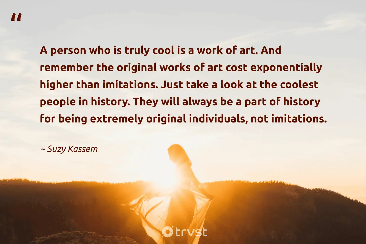 "A person who is truly cool is a work of art. And remember the original works of art cost exponentially higher than imitations. Just take a look at the coolest people in history. They will always be a part of history for being extremely original individuals, not imitations." -Suzy Kassem #trvst #quotes #dogood #bethechange #unique #people #beingdifferent #person