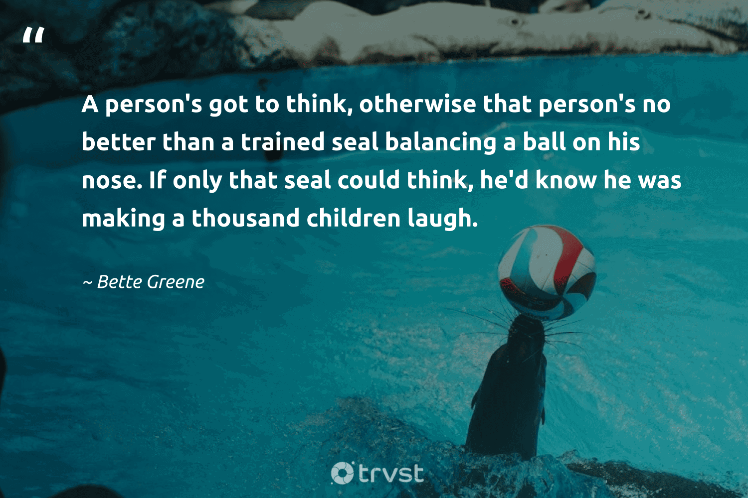 "A person's got to think, otherwise that person's no better than a trained seal balancing a ball on his nose. If only that seal could think, he'd know he was making a thousand children laugh." -Bette Greene #trvst #quotes #gogreen #socialimpact #seal 