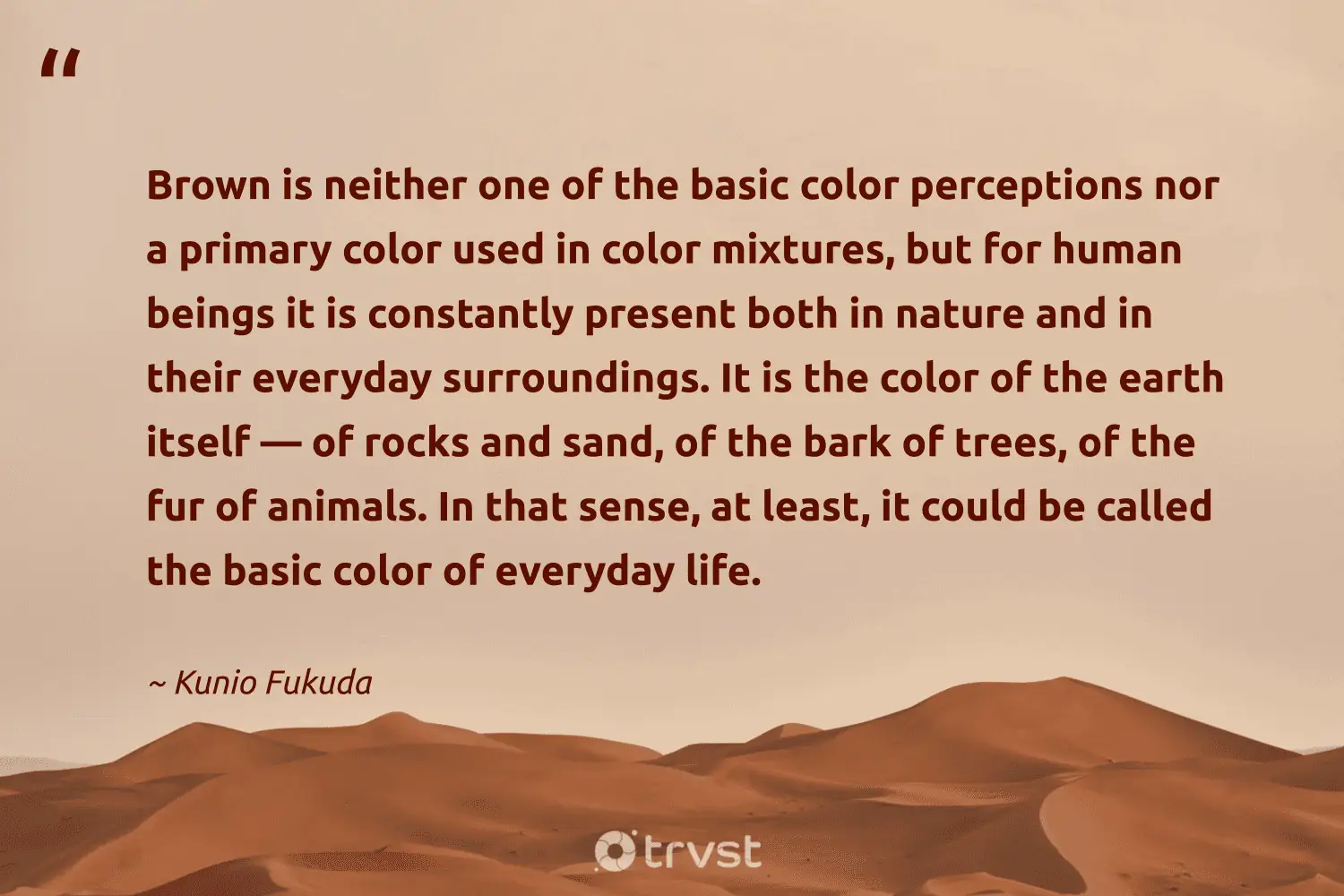 "Brown is neither one of the basic color perceptions nor a primary color used in color mixtures, but for human beings it is constantly present both in nature and in their everyday surroundings. It is the color of the earth itself — of rocks and sand, of the bark of trees, of the fur of animals. In that sense, at least, it could be called the basic color of everyday life." -Kunio Fukuda #trvst #quotes #gogreen #collectiveaction #life #trees #earth #human #nature