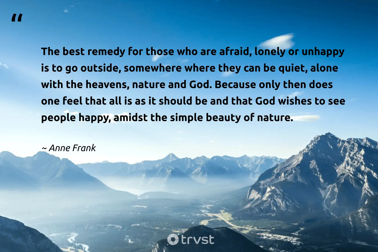 "The best remedy for those who are afraid, lonely or unhappy is to go outside, somewhere where they can be quiet, alone with the heavens, nature and God. Because only then does one feel that all is as it should be and that God wishes to see people happy, amidst the simple beauty of nature." -Anne Frank #trvst #quotes #beinspired #ecoconscious #soul #people #happy #beauty #nature 
