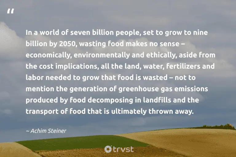 "In a world of seven billion people, set to grow to nine billion by 2050, wasting food makes no sense – economically, environmentally and ethically, aside from the cost implications, all the land, water, fertilizers and labor needed to grow that food is wasted – not to mention the generation of greenhouse gas emissions produced by food decomposing in landfills and the transport of food that is ultimately thrown away." -Achim Steiner #trvst #quotes #ecoconscious #thinkgreen #FoodWaste #world #people #landfills #water 