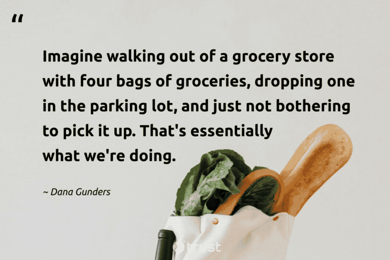 "Imagine walking out of a grocery store with four bags of groceries, dropping one in the parking lot, and just not bothering to pick it up. That's essentially what we're doing." -Dana Gunders #trvst #quotes #changetheworld #thinkgreen #FoodWaste 