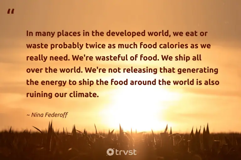 "In many places in the developed world, we eat or waste probably twice as much food calories as we really need. We're wasteful of food. We ship all over the world. We're not releasing that generating the energy to ship the food around the world is also ruining our climate." -Nina Federoff #trvst #quotes #dogood #socialimpact #FoodWaste #food #world #energy 