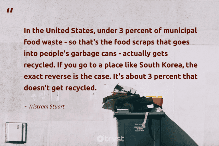 "In the United States, under 3 percent of municipal food waste - so that's the food scraps that goes into people's garbage cans - actually gets recycled. If you go to a place like South Korea, the exact reverse is the case. It's about 3 percent that doesn't get recycled." -Tristram Stuart #trvst #quotes #beinspired #bethechange #FoodWaste #food #garbage 