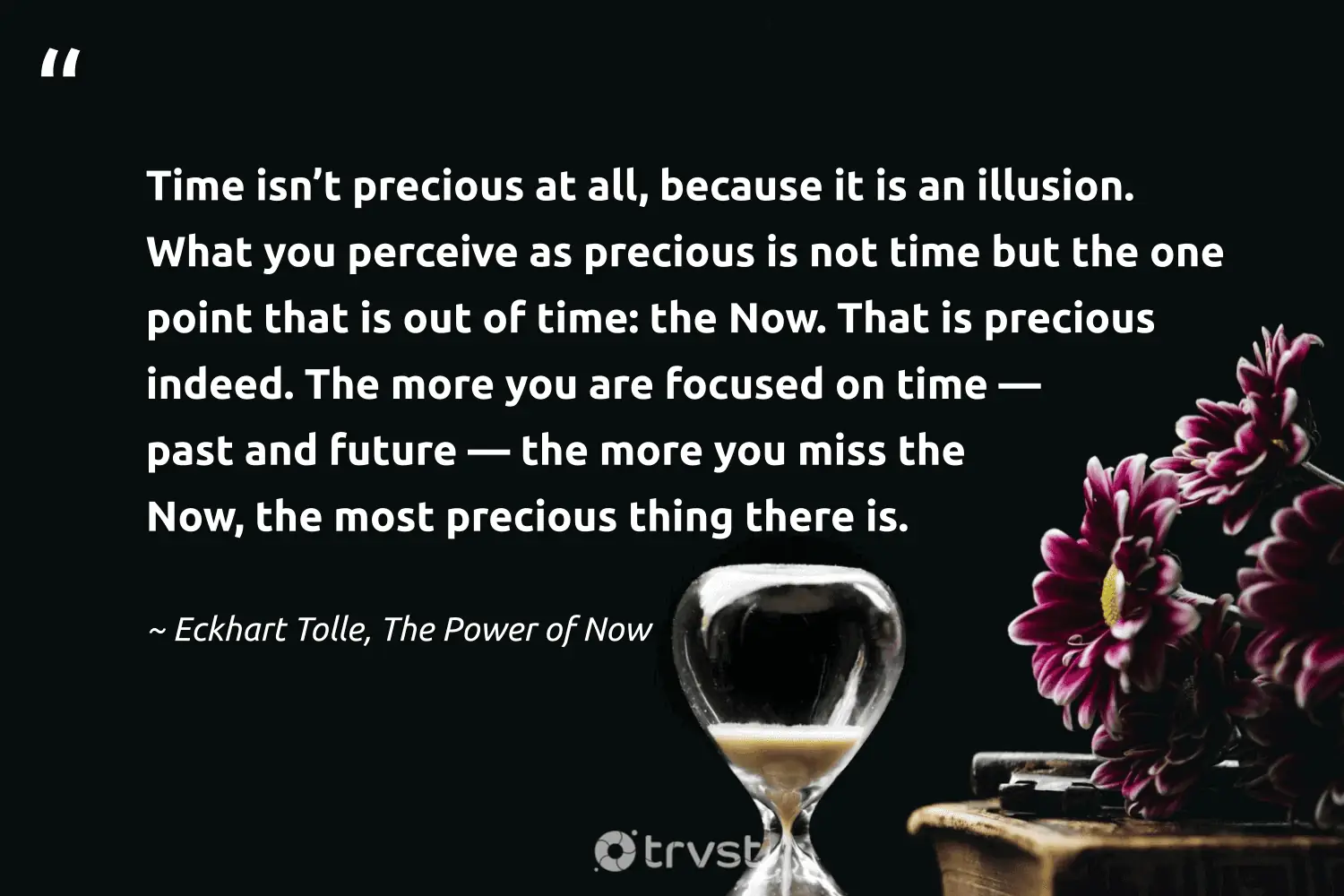 "Time isn’t precious at all, because it is an illusion. What you perceive as precious is not time but the one point that is out of time: the Now. That is precious indeed. The more you are focused on time — past and future — the more you miss the Now, the most precious thing there is." -Eckhart Tolle, The Power of Now #trvst #quotes #impact #socialchange #mindfulness #future 