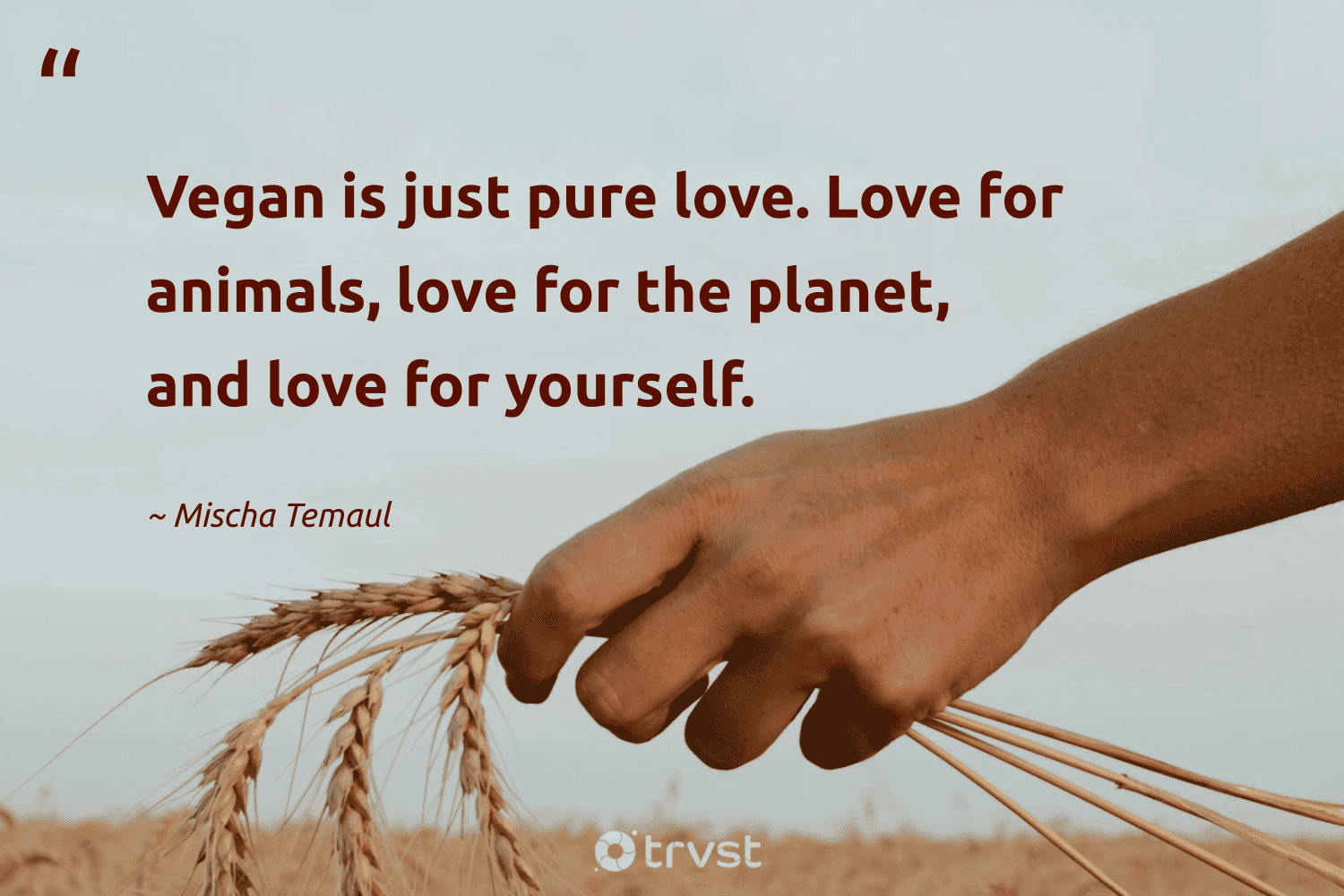 "Vegan is just pure love. Love for animals, love for the planet, and love for yourself." -Mischa Temaul #trvst #quotes #impact #beinspired #vegan #planet #love #pure 