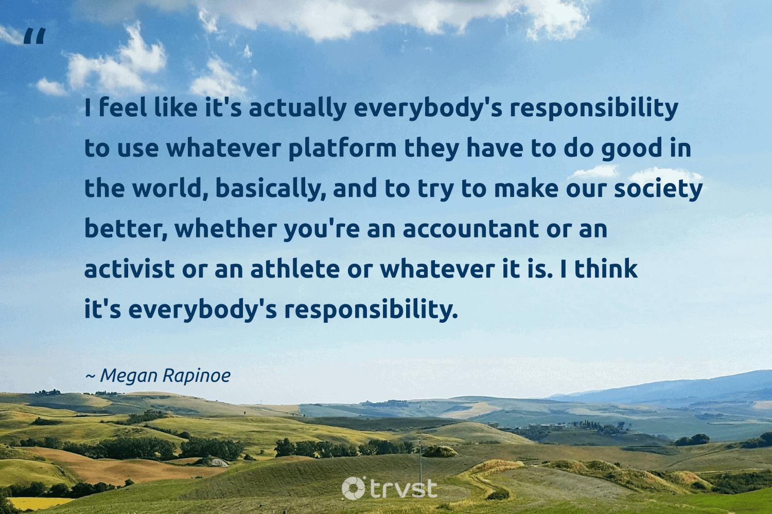 "I feel like it's actually everybody's responsibility to use whatever platform they have to do good in the world, basically, and to try to make our society better, whether you're an accountant or an activist or an athlete or whatever it is. I think it's everybody's responsibility." -Megan Rapinoe #trvst #quotes #ecoconscious #changetheworld #charity #world