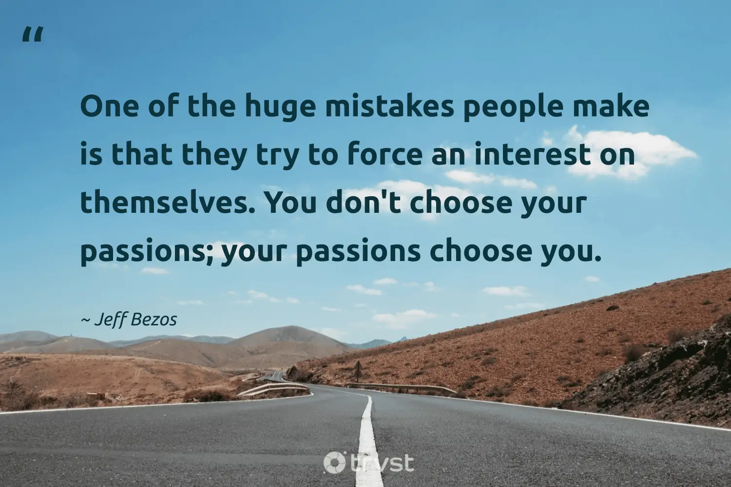 "One of the huge mistakes people make is that they try to force an interest on themselves. You don't choose your passions; your passions choose you." -Jeff Bezos #trvst #quotes #impact #bethechange #entrepreneur #people 