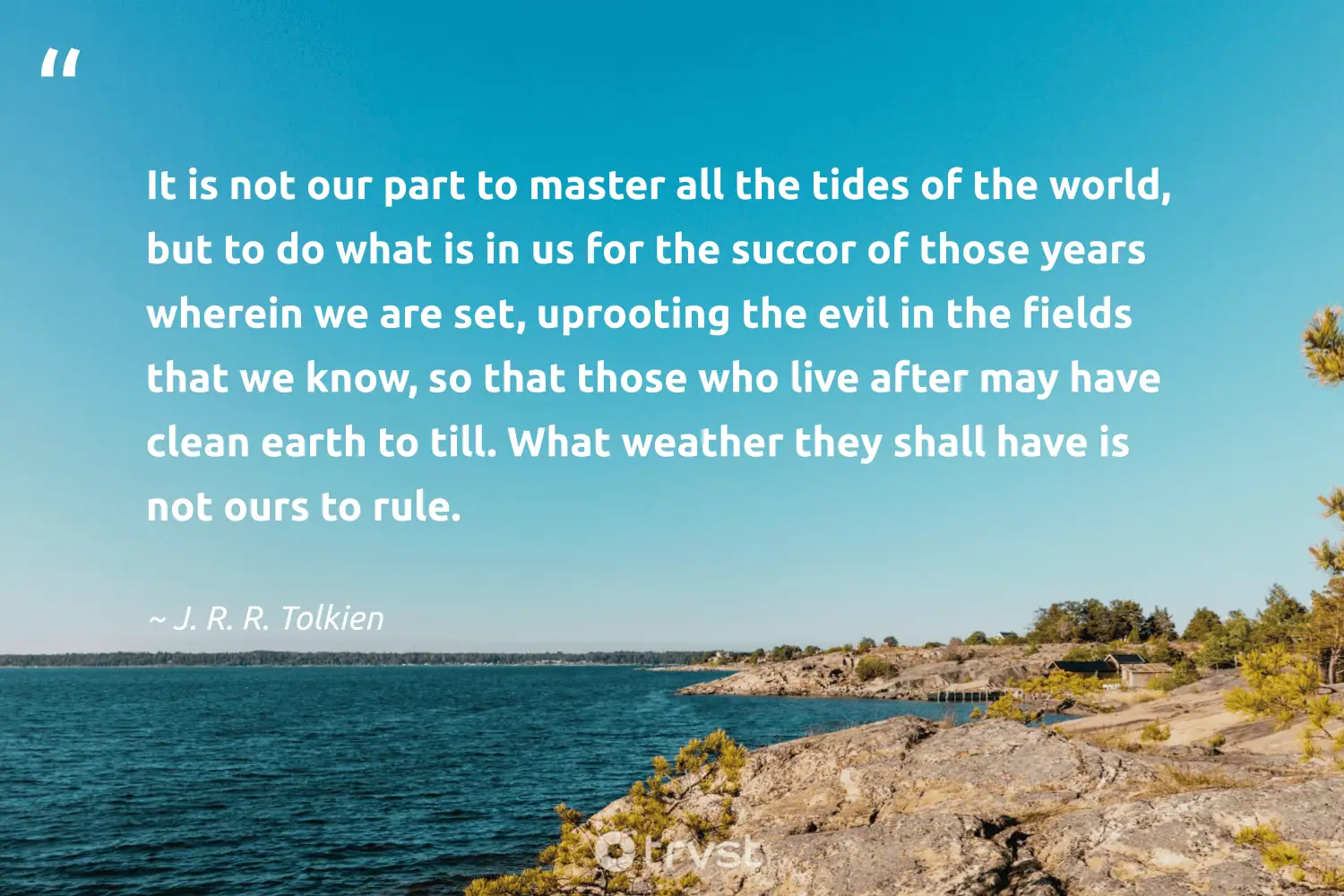 "It is not our part to master all the tides of the world, but to do what is in us for the succor of those years wherein we are set, uprooting the evil in the fields that we know, so that those who live after may have clean earth to till. What weather they shall have is not ours to rule." -J. R. R. Tolkien #trvst #quotes #takeaction #impact #philanthropy #world #earth