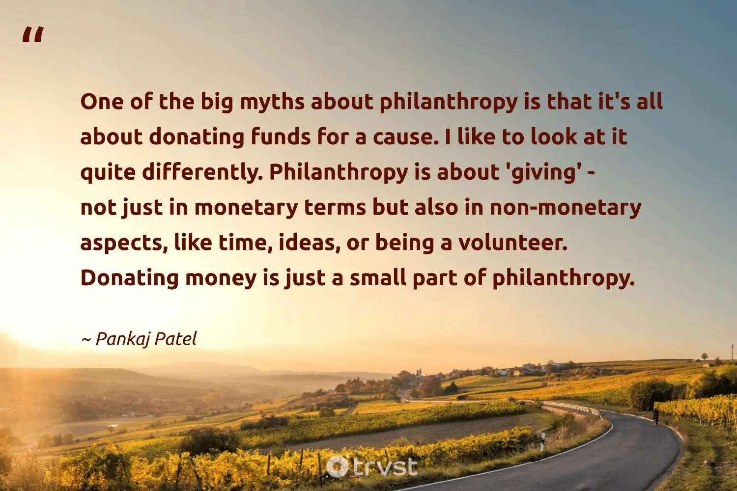 "One of the big myths about philanthropy is that it's all about donating funds for a cause. I like to look at it quite differently. Philanthropy is about 'giving' - not just in monetary terms but also in non-monetary aspects, like time, ideas, or being a volunteer. Donating money is just a small part of philanthropy." -Pankaj Patel #trvst #quotes #planetearthfirst #impact #philanthropy