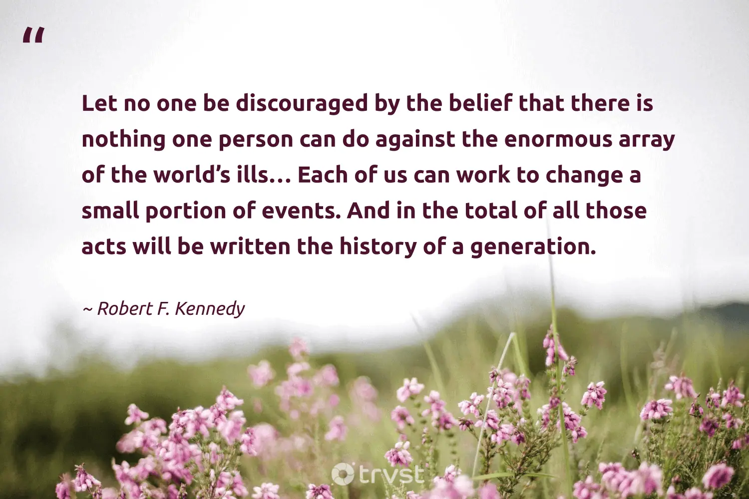 "Let no one be discouraged by the belief that there is nothing one person can do against the enormous array of the world’s ills… Each of us can work to change a small portion of events. And in the total of all those acts will be written the history of a generation." -Robert F. Kennedy #trvst #quotes #planetearthfirst #socialchange #philanthropy #person