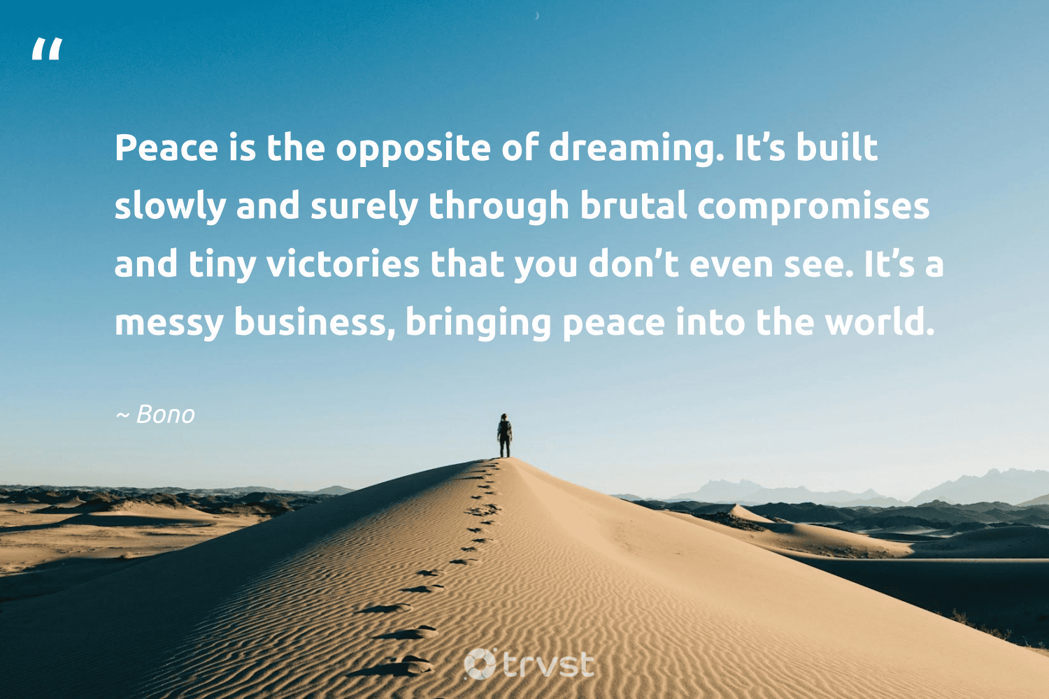 "Peace is the opposite of dreaming. It’s built slowly and surely through brutal compromises and tiny victories that you don’t even see. It’s a messy business, bringing peace into the world." -Bono #trvst #quotes #bethechange #thinkgreen #ChangeTheWorld #peace #business #world #dreaming 