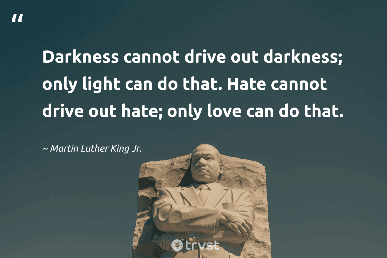 "Darkness cannot drive out darkness; only light can do that. Hate cannot drive out hate; only love can do that." -Martin Luther King Jr. #trvst #quotes #changetheworld #thinkgreen #CivilRights #love #light #darkness