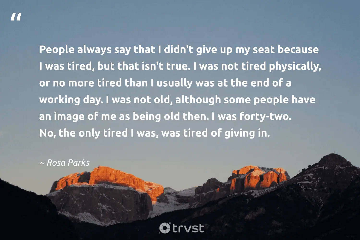 "People always say that I didn't give up my seat because I was tired, but that isn't true. I was not tired physically, or no more tired than I usually was at the end of a working day. I was not old, although some people have an image of me as being old then. I was forty-two. No, the only tired I was, was tired of giving in." -Rosa Parks #trvst #quotes #thinkgreen #gogreen #CivilRights #people