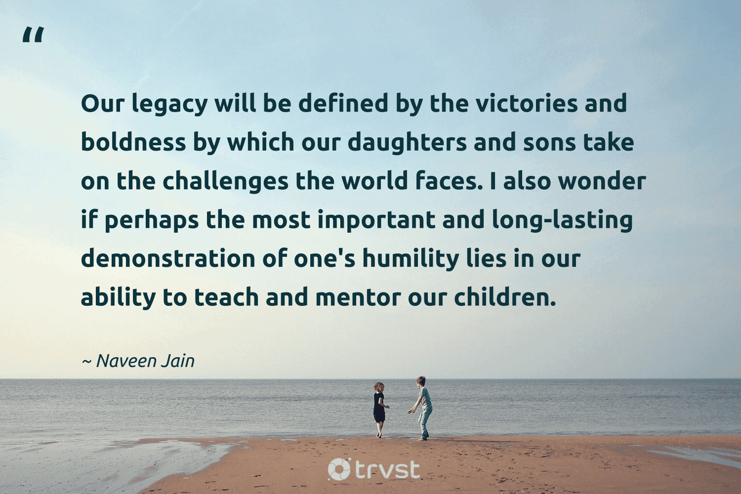 "Our legacy will be defined by the victories and boldness by which our daughters and sons take on the challenges the world faces. I also wonder if perhaps the most important and long-lasting demonstration of one's humility lies in our ability to teach and mentor our children." -Naveen Jain #trvst #quotes #ecoconscious #bethechange #legacy #world