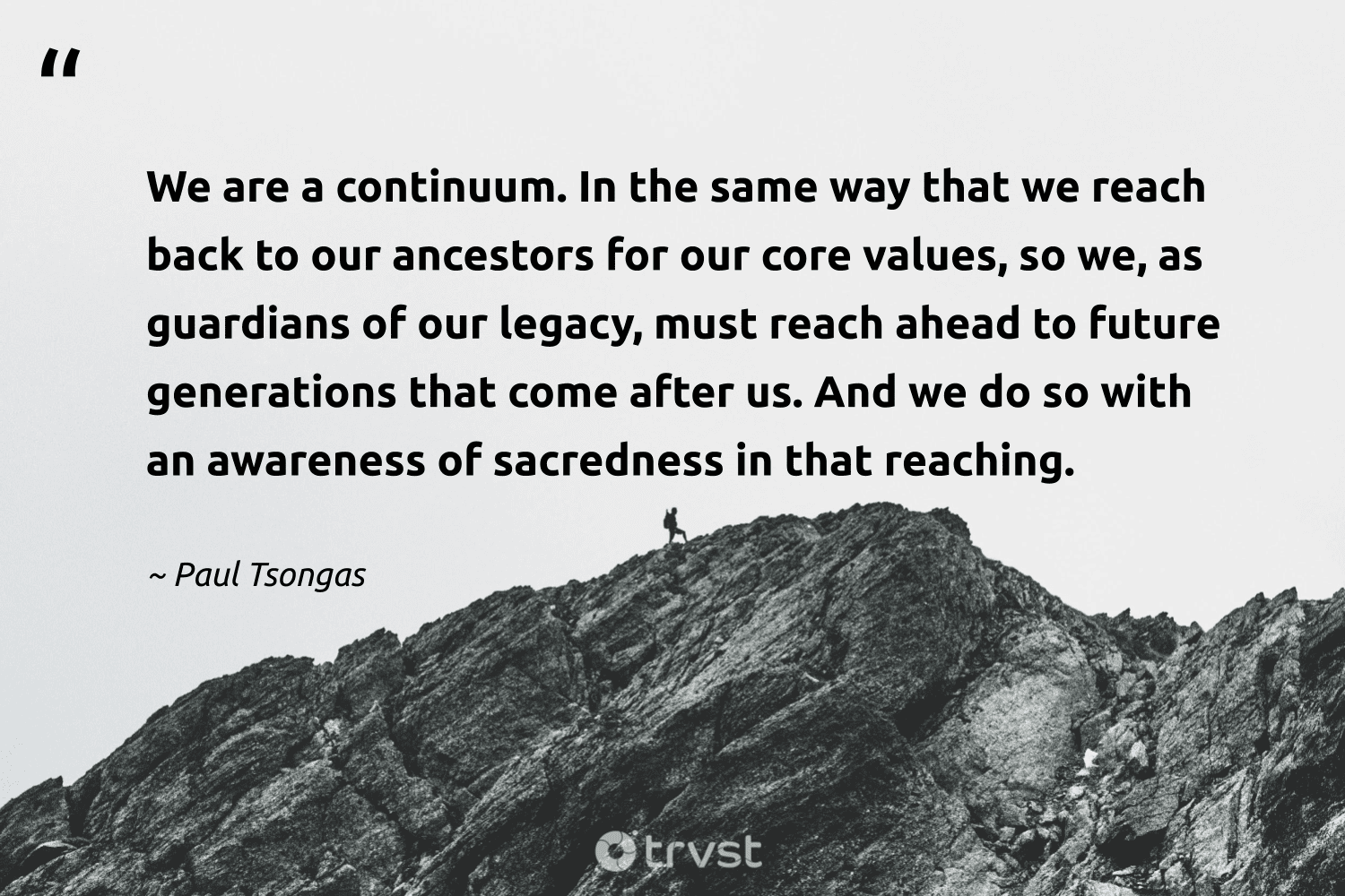 "We are a continuum. In the same way that we reach back to our ancestors for our core values, so we, as guardians of our legacy, must reach ahead to future generations that come after us. And we do so with an awareness of sacredness in that reaching." -Paul Tsongas #trvst #quotes #bethechange #thinkgreen #legacy #future