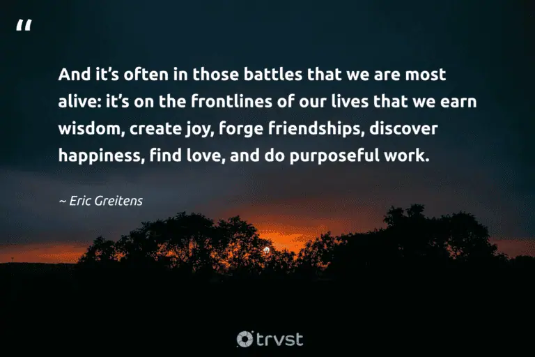 "And it’s often in those battles that we are most alive: it’s on the frontlines of our lives that we earn wisdom, create joy, forge friendships, discover happiness, find love, and do purposeful work." -Eric Greitens #trvst #quotes #gogreen #ecoconscious #LifeIsHard #happiness #HardLife #wisdom #love