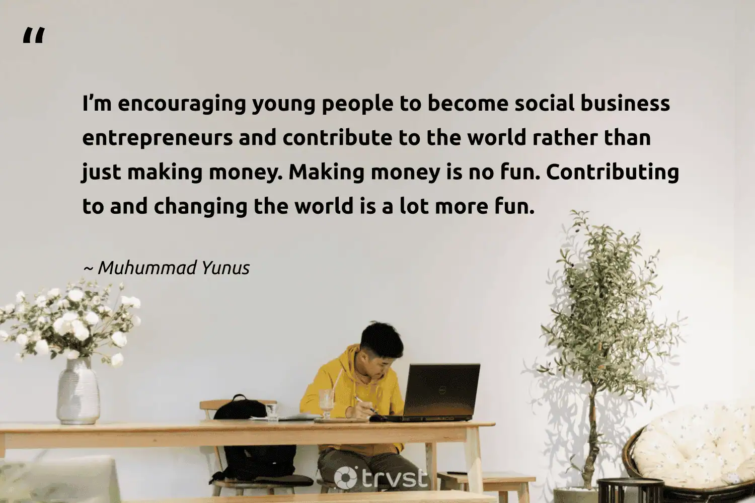 "I’m encouraging young people to become social business entrepreneurs and contribute to the world rather than just making money. Making money is no fun. Contributing to and changing the world is a lot more fun." -Muhummad Yunus #trvst #quotes #collectiveaction #dogood #SocialEntrepreneurship #people #world #business #young 